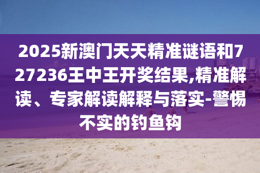 2025新澳門(mén)天天精準(zhǔn)謎語(yǔ)和727236王中王開(kāi)獎(jiǎng)結(jié)果,精準(zhǔn)解讀、專(zhuān)家解讀解釋與落實(shí)-警惕不實(shí)的釣魚(yú)鉤