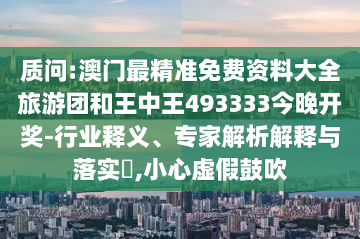 質(zhì)問:澳門最精準(zhǔn)免費資料大全旅游團和王中王493333今晚開獎-行業(yè)釋義、專家解析解釋與落實?,小心虛假鼓吹