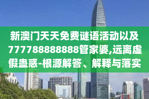 新澳門天天免費謎語活動以及777788888888管家婆,遠離虛假蠱惑-根源解答、解釋與落實
