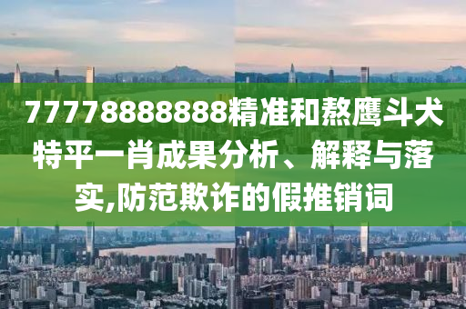77778888888精準(zhǔn)和熬鷹斗犬特平一肖成果分析、解釋與落實,防范欺詐的假推銷詞