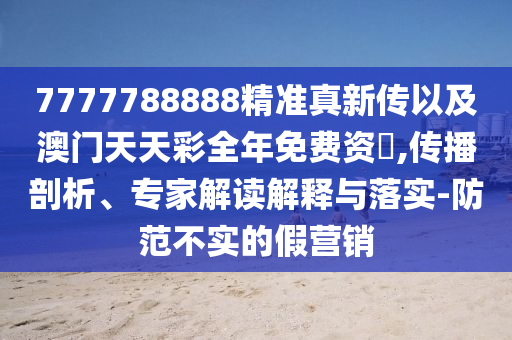7777788888精準(zhǔn)真新傳以及澳門天天彩全年免費資枓,傳播剖析、專家解讀解釋與落實-防范不實的假營銷