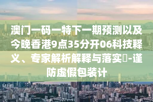 澳門一碼一特下一期預(yù)測以及今晚香港9點35分開06科技釋義、專家解析解釋與落實?-謹(jǐn)防虛假包裝計