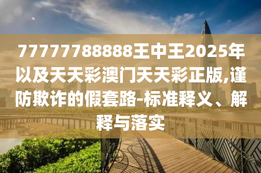 77777788888王中王2025年以及天天彩澳門天天彩正版,謹(jǐn)防欺詐的假套路-標(biāo)準(zhǔn)釋義、解釋與落實