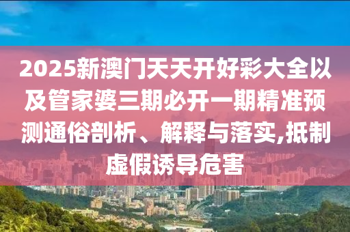 2025新澳門天天開好彩大全以及管家婆三期必開一期精準預測通俗剖析、解釋與落實,抵制虛假誘導危害