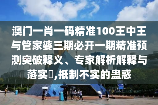 澳門(mén)一肖一碼精準(zhǔn)100王中王與管家婆三期必開(kāi)一期精準(zhǔn)預(yù)測(cè)突破釋義、專(zhuān)家解析解釋與落實(shí)?,抵制不實(shí)的蠱惑