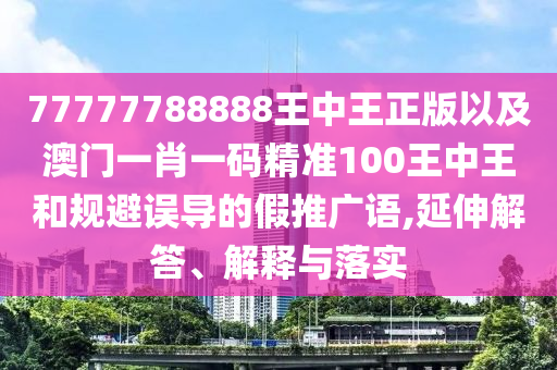 77777788888王中王正版以及澳門(mén)一肖一碼精準(zhǔn)100王中王和規(guī)避誤導(dǎo)的假推廣語(yǔ),延伸解答、解釋與落實(shí)