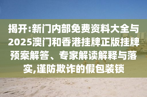 揭開:新門內(nèi)部免費資料大全與2025澳門和香港掛牌正版掛牌預(yù)案解答、專家解讀解釋與落實,謹防欺詐的假包裝鎖