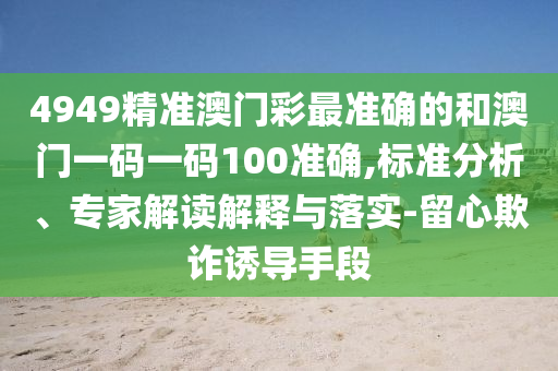 4949精準(zhǔn)澳門(mén)彩最準(zhǔn)確的和澳門(mén)一碼一碼100準(zhǔn)確,標(biāo)準(zhǔn)分析、專(zhuān)家解讀解釋與落實(shí)-留心欺詐誘導(dǎo)手段