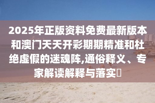 2025年正版資料免費最新版本和澳門天天開彩期期精準和杜絕虛假的迷魂陣,通俗釋義、專家解讀解釋與落實?
