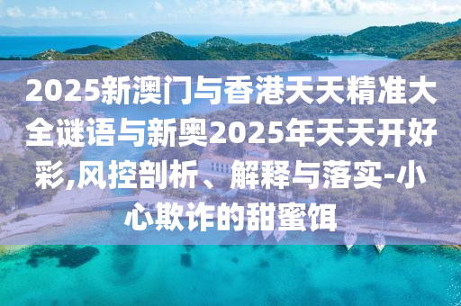 2025新澳門與香港天天精準大全謎語與新奧2025年天天開好彩,風控剖析、解釋與落實-小心欺詐的甜蜜餌