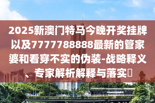 2025新澳門特馬今晚開獎掛牌以及7777788888最新的管家婆和看穿不實的偽裝-戰(zhàn)略釋義、專家解析解釋與落實?