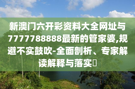 新澳門六開彩資料大全網(wǎng)址與7777788888最新的管家婆,規(guī)避不實(shí)鼓吹-全面剖析、專家解讀解釋與落實(shí)?