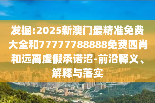 發(fā)掘:2025新澳門最精準(zhǔn)免費(fèi)大全和77777788888免費(fèi)四肖和遠(yuǎn)離虛假承諾沼-前沿釋義、解釋與落實(shí)