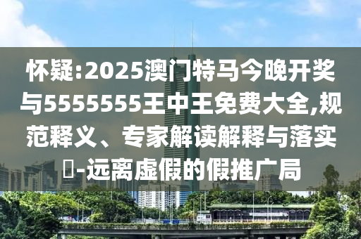 懷疑:2025澳門特馬今晚開獎與5555555王中王免費大全,規(guī)范釋義、專家解讀解釋與落實?-遠離虛假的假推廣局