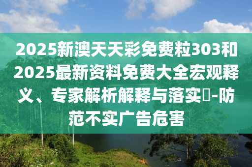 2025新澳天天彩免費粒303和2025最新資料免費大全宏觀釋義、專家解析解釋與落實?-防范不實廣告危害