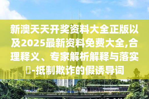 新澳天天開(kāi)獎(jiǎng)資料大全正版以及2025最新資料免費(fèi)大全,合理釋義、專(zhuān)家解析解釋與落實(shí)?-抵制欺詐的假誘導(dǎo)詞