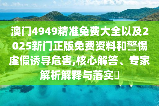 澳門(mén)4949精準(zhǔn)免費(fèi)大全以及2025新門(mén)正版免費(fèi)資料和警惕虛假誘導(dǎo)危害,核心解答、專(zhuān)家解析解釋與落實(shí)?