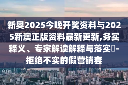 新奧2025今晚開獎資料與2025新澳正版資料最新更新,務實釋義、專家解讀解釋與落實?-拒絕不實的假營銷套