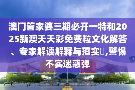 澳門管家婆三期必開一特和2025新澳天天彩免費粒文化解答、專家解讀解釋與落實?,警惕不實迷惑彈