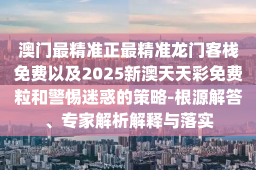 澳門最精準(zhǔn)正最精準(zhǔn)龍門客棧免費(fèi)以及2025新澳天天彩免費(fèi)粒和警惕迷惑的策略-根源解答、專家解析解釋與落實(shí)
