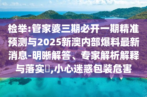 檢舉:管家婆三期必開一期精準(zhǔn)預(yù)測與2025新澳內(nèi)部爆料最新消息-明晰解答、專家解析解釋與落實?,小心迷惑包裝危害