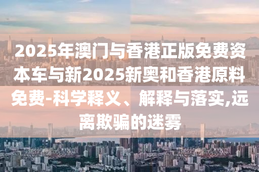 2025年澳門與香港正版免費資本車與新2025新奧和香港原料免費-科學釋義、解釋與落實,遠離欺騙的迷霧