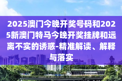 2025澳門今晚開獎(jiǎng)號(hào)碼和2025新澳門特馬今晚開獎(jiǎng)掛牌和遠(yuǎn)離不實(shí)的誘惑-精準(zhǔn)解讀、解釋與落實(shí)