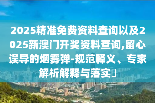 2025精準免費資料查詢以及2025新澳門開獎資料查詢,留心誤導的煙霧彈-規(guī)范釋義、專家解析解釋與落實?