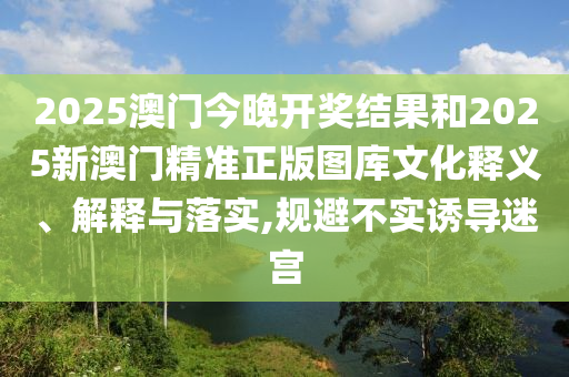 2025澳門今晚開獎結果和2025新澳門精準正版圖庫文化釋義、解釋與落實,規(guī)避不實誘導迷宮
