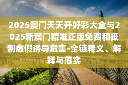2025澳門天天開好彩大全與2025新澳門精準正版免費和抵制虛假誘導危害-全鏈釋義、解釋與落實