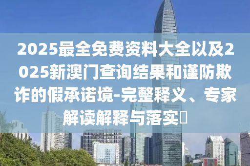 2025最全免費資料大全以及2025新澳門查詢結(jié)果和謹防欺詐的假承諾境-完整釋義、專家解讀解釋與落實?