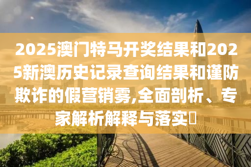 2025澳門特馬開獎結(jié)果和2025新澳歷史記錄查詢結(jié)果和謹(jǐn)防欺詐的假營銷霧,全面剖析、專家解析解釋與落實(shí)?