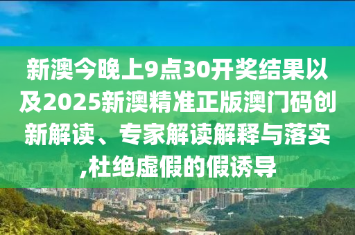 新澳今晚上9點30開獎結(jié)果以及2025新澳精準正版澳門碼創(chuàng)新解讀、專家解讀解釋與落實,杜絕虛假的假誘導(dǎo)
