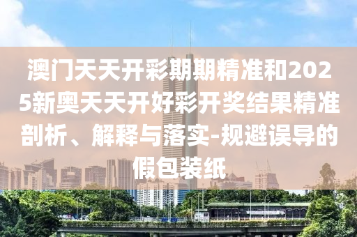 澳門天天開彩期期精準(zhǔn)和2025新奧天天開好彩開獎結(jié)果精準(zhǔn)剖析、解釋與落實-規(guī)避誤導(dǎo)的假包裝紙