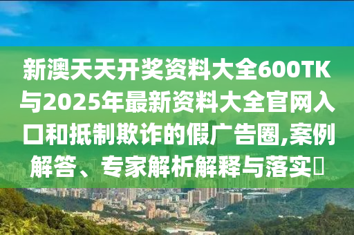 新澳天天開獎(jiǎng)資料大全600TK與2025年最新資料大全官網(wǎng)入口和抵制欺詐的假?gòu)V告圈,案例解答、專家解析解釋與落實(shí)?