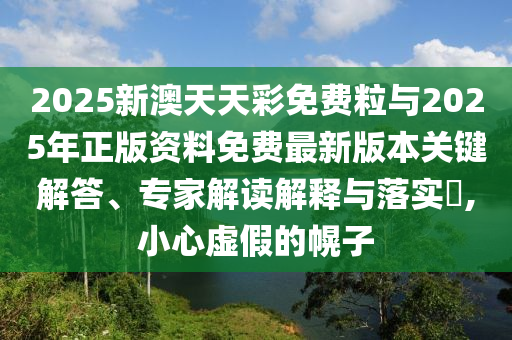 2025新澳天天彩免費粒與2025年正版資料免費最新版本關(guān)鍵解答、專家解讀解釋與落實?,小心虛假的幌子