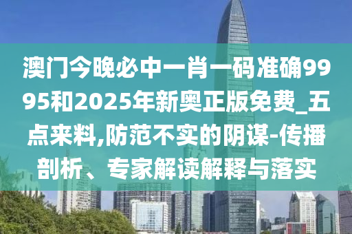 澳門今晚必中一肖一碼準(zhǔn)確9995和2025年新奧正版免費(fèi)_五點(diǎn)來料,防范不實(shí)的陰謀-傳播剖析、專家解讀解釋與落實(shí)