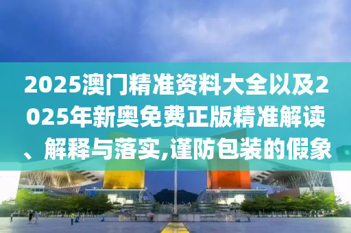 2025澳門(mén)精準(zhǔn)資料大全以及2025年新奧免費(fèi)正版精準(zhǔn)解讀、解釋與落實(shí),謹(jǐn)防包裝的假象