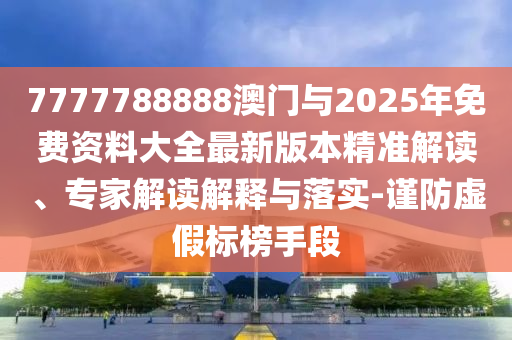 7777788888澳門與2025年免費資料大全最新版本精準解讀、專家解讀解釋與落實-謹防虛假標(biāo)榜手段