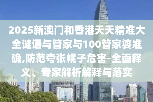 2025新澳門和香港天天精準大全謎語與管家與100管家婆準確,防范夸張幌子危害-全面釋義、專家解析解釋與落實