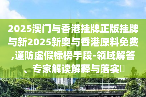 2025澳門與香港掛牌正版掛牌與新2025新奧與香港原料免費,謹防虛假標榜手段-領域解答、專家解讀解釋與落實?