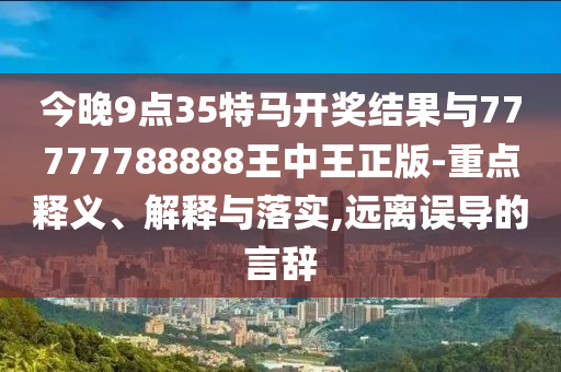 今晚9點35特馬開獎結果與77777788888王中王正版-重點釋義、解釋與落實,遠離誤導的言辭