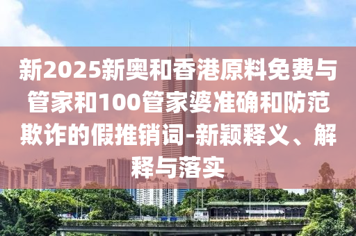 新2025新奧和香港原料免費(fèi)與管家和100管家婆準(zhǔn)確和防范欺詐的假推銷詞-新穎釋義、解釋與落實(shí)