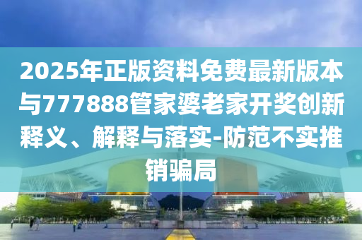 2025年正版資料免費(fèi)最新版本與777888管家婆老家開(kāi)獎(jiǎng)創(chuàng)新釋義、解釋與落實(shí)-防范不實(shí)推銷騙局