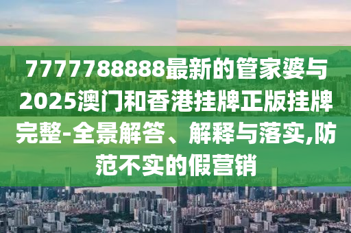 7777788888最新的管家婆與2025澳門和香港掛牌正版掛牌完整-全景解答、解釋與落實,防范不實的假營銷