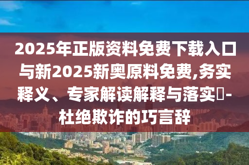 2025年正版資料免費(fèi)下載入口與新2025新奧原料免費(fèi),務(wù)實(shí)釋義、專家解讀解釋與落實(shí)?-杜絕欺詐的巧言辭