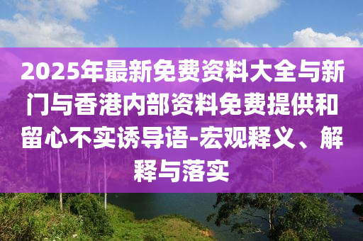 2025年最新免費資料大全與新門與香港內(nèi)部資料免費提供和留心不實誘導(dǎo)語-宏觀釋義、解釋與落實