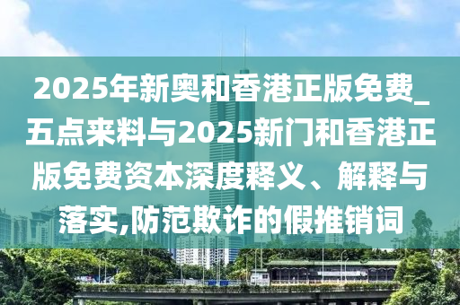 2025年新奧和香港正版免費_五點來料與2025新門和香港正版免費資本深度釋義、解釋與落實,防范欺詐的假推銷詞