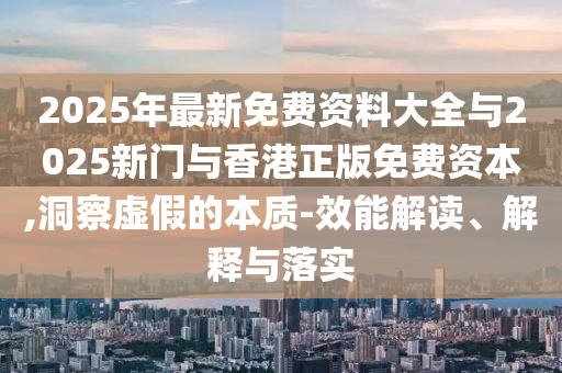 2025年最新免費資料大全與2025新門與香港正版免費資本,洞察虛假的本質(zhì)-效能解讀、解釋與落實