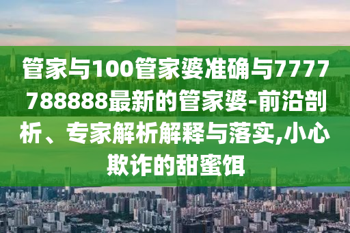 管家與100管家婆準確與7777788888最新的管家婆-前沿剖析、專家解析解釋與落實,小心欺詐的甜蜜餌